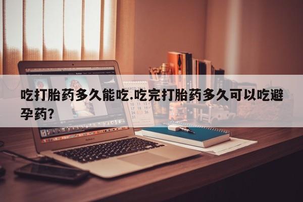 米非米索吃打胎药多久能吃.吃完打胎药多久可以吃避孕药？