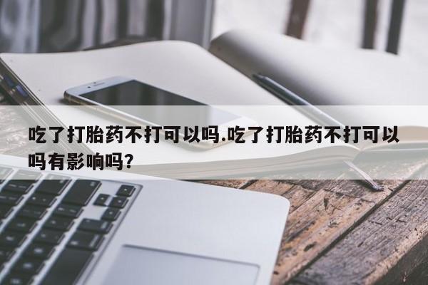 米非米索吃了打胎药不打可以吗.吃了打胎药不打可以吗有影响吗？