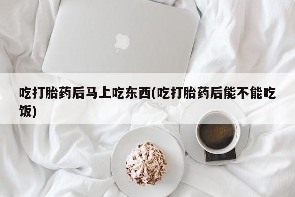 米非米索吃打胎药后马上吃东西(吃打胎药后能不能吃饭)