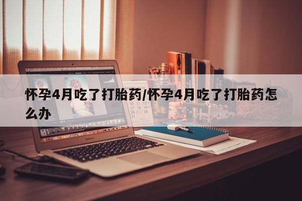 米非米索怀孕4月吃了打胎药/怀孕4月吃了打胎药怎么办