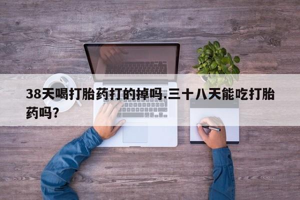 米非米索38天喝打胎药打的掉吗.三十八天能吃打胎药吗？