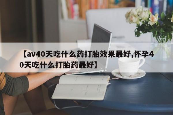 米非米索【av40天吃什么药打胎效果最好,怀孕40天吃什么打胎药最好】