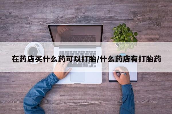 米非米索在药店买什么药可以打胎/什么药店有打胎药