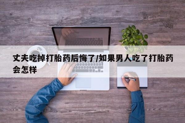 米非米索丈夫吃掉打胎药后悔了/如果男人吃了打胎药会怎样