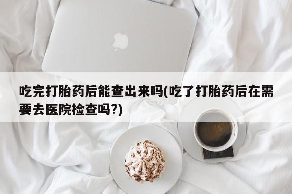 米非米索吃完打胎药后能查出来吗(吃了打胎药后在需要去医院检查吗?)