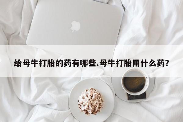米非米索给母牛打胎的药有哪些.母牛打胎用什么药？