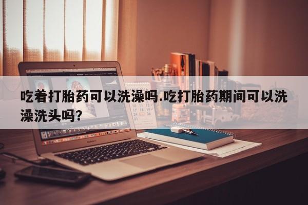 米非米索吃着打胎药可以洗澡吗.吃打胎药期间可以洗澡洗头吗？