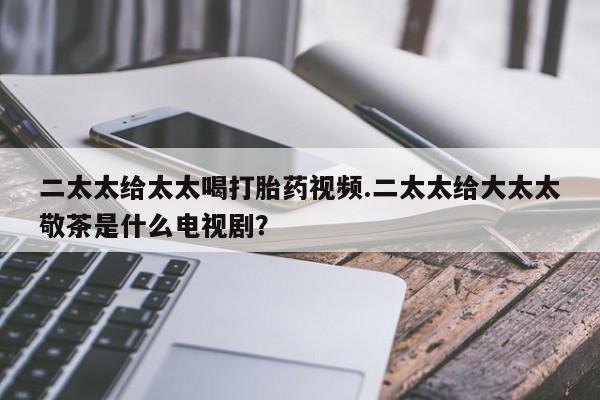米非米索二太太给太太喝打胎药视频.二太太给大太太敬茶是什么电视剧？