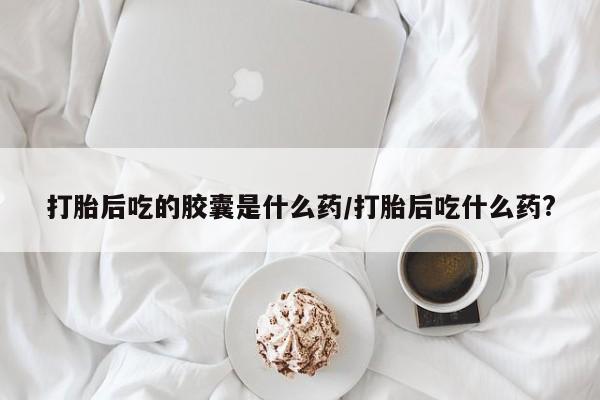 米非米索打胎后吃的胶囊是什么药/打胎后吃什么药?