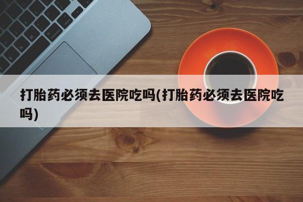 米非米索打胎药必须去医院吃吗(打胎药必须去医院吃吗)