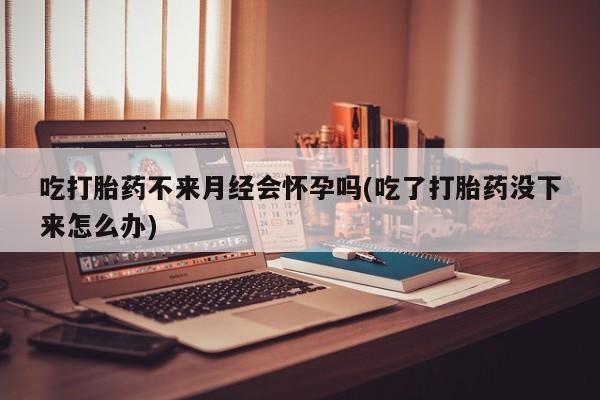 米非米索吃打胎药不来月经会怀孕吗(吃了打胎药没下来怎么办)