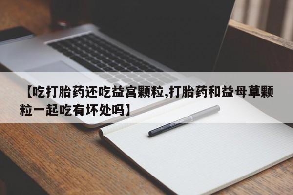 米非米索【吃打胎药还吃益宫颗粒,打胎药和益母草颗粒一起吃有坏处吗】