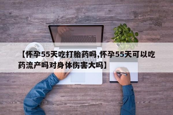米非米索【怀孕55天吃打胎药吗,怀孕55天可以吃药流产吗对身体伤害大吗】