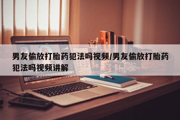 米非米索男友偷放打胎药犯法吗视频/男友偷放打胎药犯法吗视频讲解