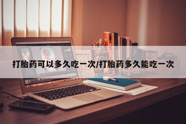 米非米索打胎药可以多久吃一次/打胎药多久能吃一次