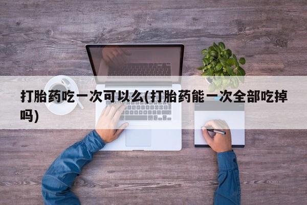 米非米索打胎药吃一次可以么(打胎药能一次全部吃掉吗)