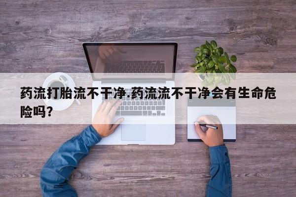 米非米索药流打胎流不干净.药流流不干净会有生命危险吗？