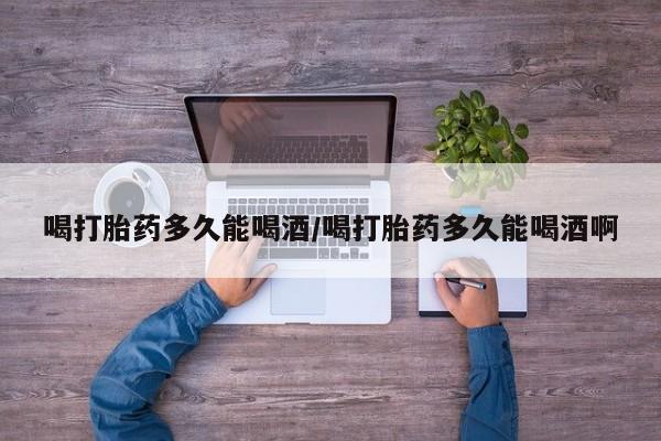 米非米索喝打胎药多久能喝酒/喝打胎药多久能喝酒啊