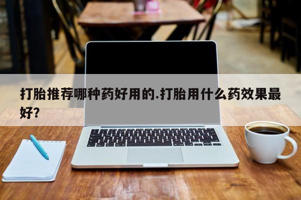 米非米索打胎推荐哪种药好用的.打胎用什么药效果最好？