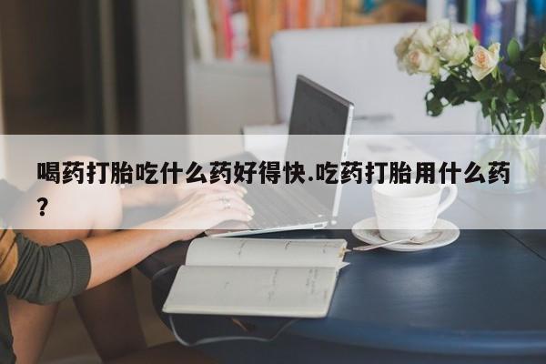 米非米索喝药打胎吃什么药好得快.吃药打胎用什么药？