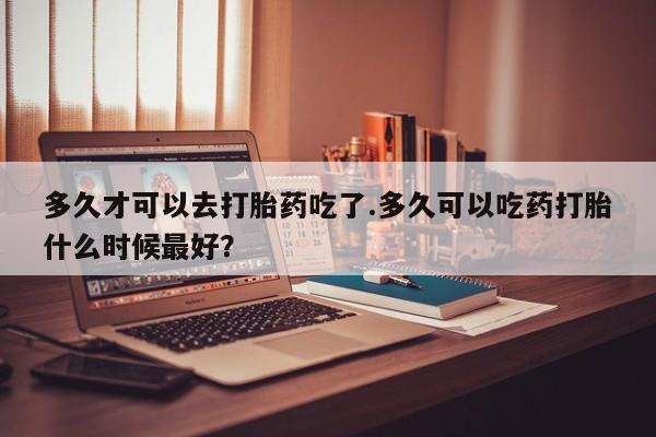 米非米索多久才可以去打胎药吃了.多久可以吃药打胎什么时候最好？