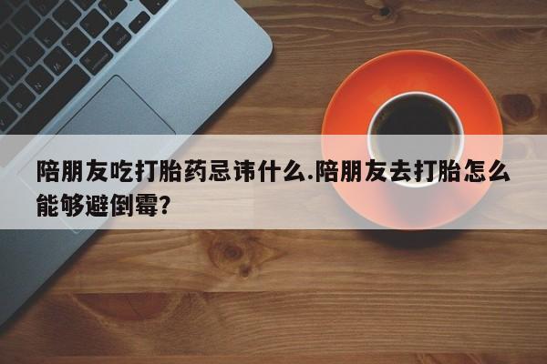 米非米索陪朋友吃打胎药忌讳什么.陪朋友去打胎怎么能够避倒霉？