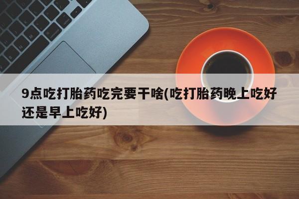 米非米索9点吃打胎药吃完要干啥(吃打胎药晚上吃好还是早上吃好)