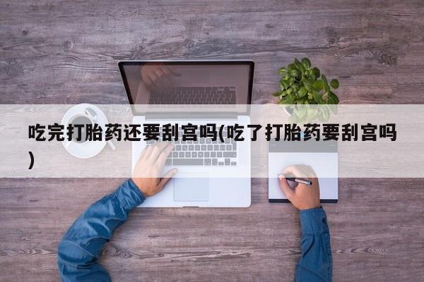 米非米索吃完打胎药还要刮宫吗(吃了打胎药要刮宫吗)