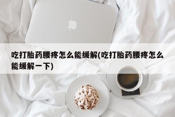 米非米索吃打胎药腰疼怎么能缓解(吃打胎药腰疼怎么能缓解一下)