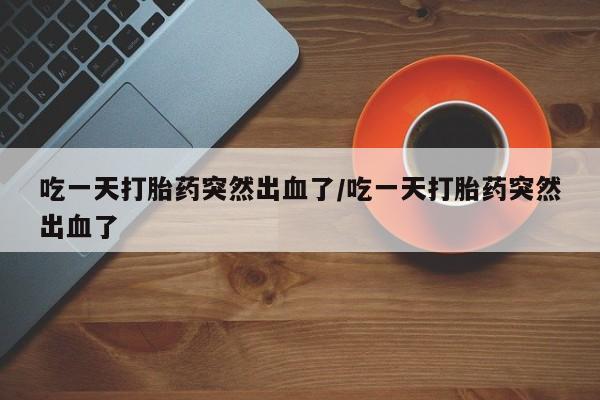 米非米索吃一天打胎药突然出血了/吃一天打胎药突然出血了