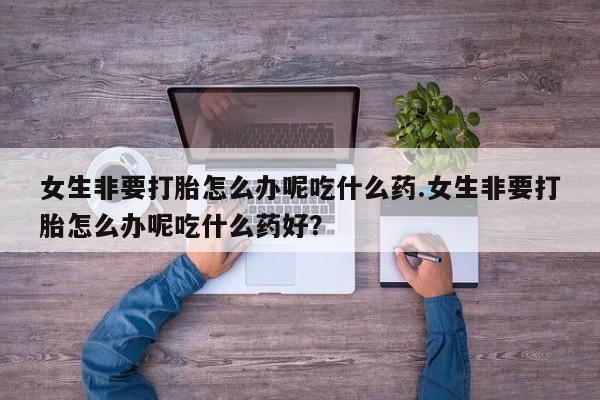 米非米索女生非要打胎怎么办呢吃什么药.女生非要打胎怎么办呢吃什么药好？