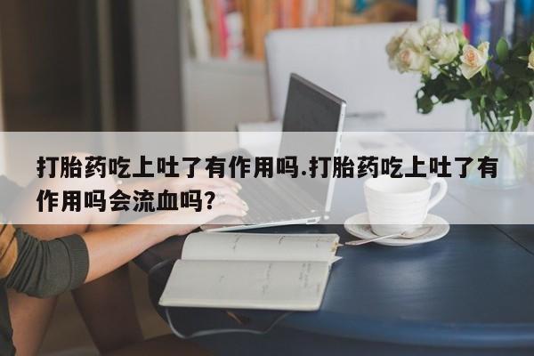 米非米索打胎药吃上吐了有作用吗.打胎药吃上吐了有作用吗会流血吗？