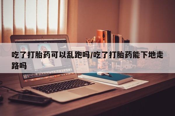 米非米索吃了打胎药可以乱跑吗/吃了打胎药能下地走路吗