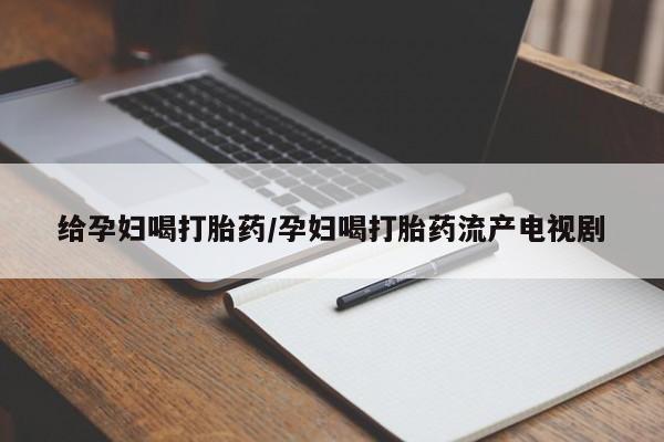 米非米索给孕妇喝打胎药/孕妇喝打胎药流产电视剧
