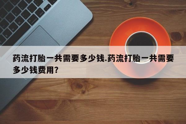 米非米索药流打胎一共需要多少钱.药流打胎一共需要多少钱费用？