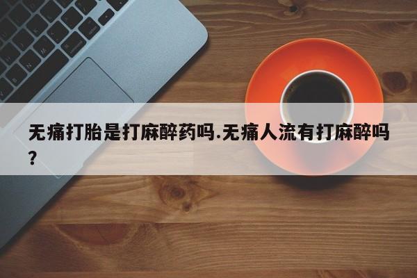 米非米索无痛打胎是打麻醉药吗.无痛人流有打麻醉吗？