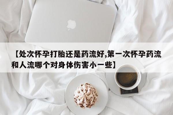 米非米索【处次怀孕打胎还是药流好,第一次怀孕药流和人流哪个对身体伤害小一些】