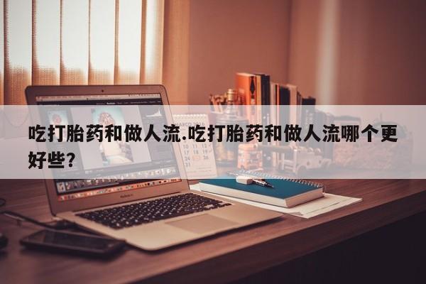 米非米索吃打胎药和做人流.吃打胎药和做人流哪个更好些？