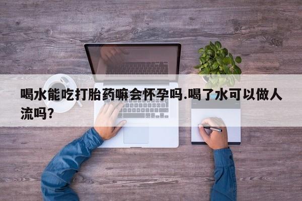 米非米索喝水能吃打胎药嘛会怀孕吗.喝了水可以做人流吗？