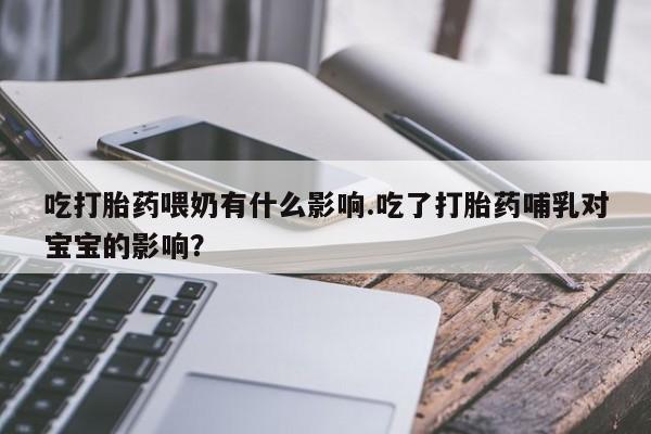 米非米索吃打胎药喂奶有什么影响.吃了打胎药哺乳对宝宝的影响？