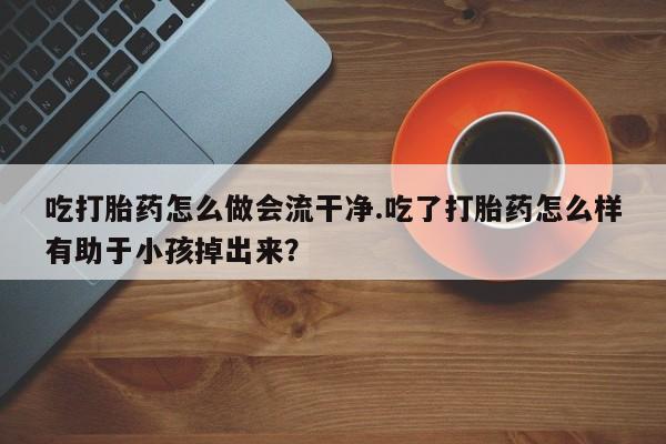 米非米索吃打胎药怎么做会流干净.吃了打胎药怎么样有助于小孩掉出来？