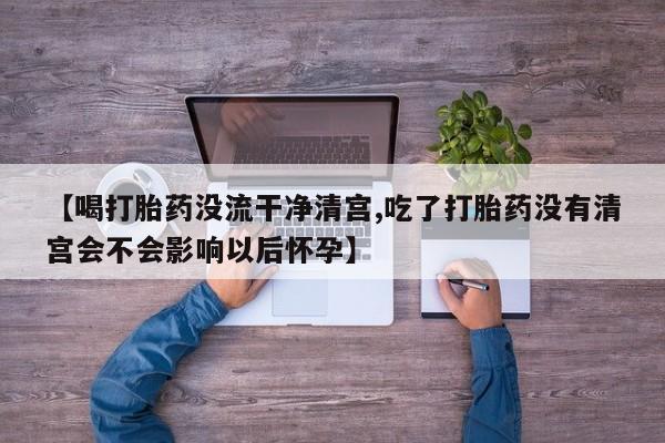 米非米索【喝打胎药没流干净清宫,吃了打胎药没有清宫会不会影响以后怀孕】