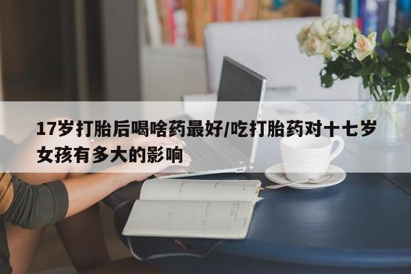米非米索17岁打胎后喝啥药最好/吃打胎药对十七岁女孩有多大的影响