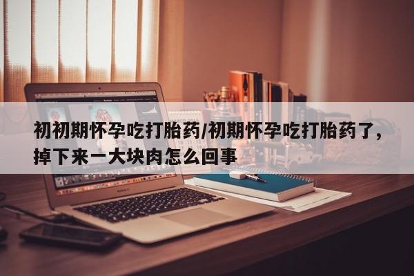 米非米索初初期怀孕吃打胎药/初期怀孕吃打胎药了,掉下来一大块肉怎么回事
