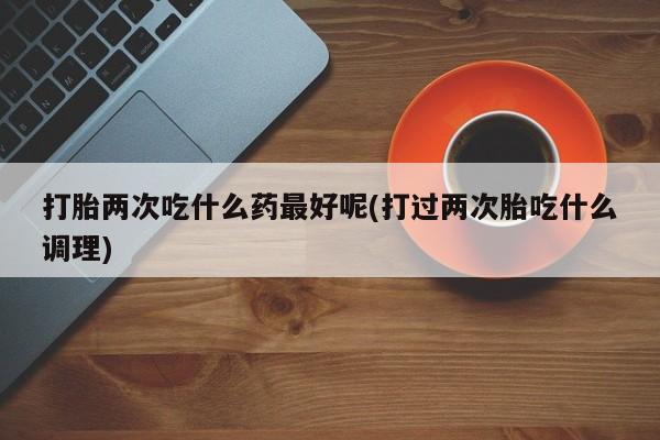 米非米索打胎两次吃什么药最好呢(打过两次胎吃什么调理)