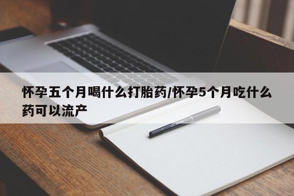 米非米索怀孕五个月喝什么打胎药/怀孕5个月吃什么药可以流产