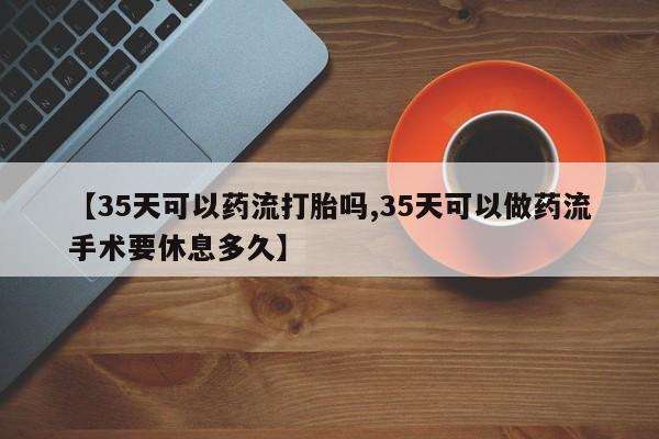 米非米索【35天可以药流打胎吗,35天可以做药流手术要休息多久】
