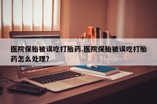 米非米索医院保胎被误吃打胎药.医院保胎被误吃打胎药怎么处理？