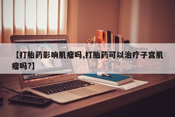 米非米索【打胎药影响肌瘤吗,打胎药可以治疗子宫肌瘤吗?】