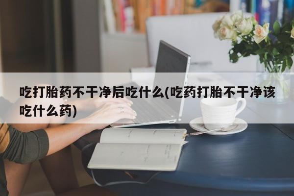 米非米索吃打胎药不干净后吃什么(吃药打胎不干净该吃什么药)